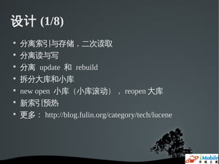 设计 (1/8)

    分离索引与存储，二次读取

    分离读与写

    分离 update 和 rebuild

    拆分大库和小库

    new open 小库（小库滚动）， reopen 大库

    新索引预热

    更多： http://blog.fulin.org/category/tech/lucene
 