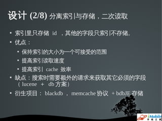 设计 (2/8) 分离索引与存储，二次读取
   索引里只存储 id ，其他的字段只索引不存储。
   优点：
       保持索引的大小为一个可接受的范围
       提高索引读取速度
       提高索引 cache 效率
   缺点：搜索时需要额外的请求来获取其它必须的字段
    （ lucene ＋ db 方案）
   衍生项目： blackdb ， memcache 协议 + bdbJE 存储
 