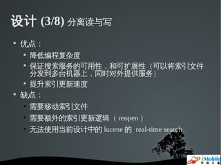 设计 (3/8) 分离读与写

    优点：
    
        降低编程复杂度
    
        保证搜索服务的可用性，和可扩展性（可以将索引文件
        分发到多台机器上，同时对外提供服务）
    
        提升索引更新速度

    缺点：
    • 需要移动索引文件
    • 需要额外的索引更新逻辑（ reopen ）
    • 无法使用当前设计中的 lucene 的 real-time search
 