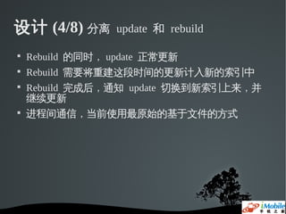 设计 (4/8) 分离       update 和 rebuild


    Rebuild 的同时， update 正常更新

    Rebuild 需要将重建这段时间的更新计入新的索引中

    Rebuild 完成后，通知 update 切换到新索引上来，并
    继续更新

    进程间通信，当前使用最原始的基于文件的方式
 