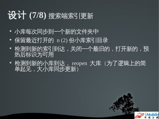 设计 (7/8) 搜索端索引更新

    小库每次同步到一个新的文件夹中

    保留最近打开的 n (2) 份小库索引目录

    检测到新的索引到达，关闭一个最旧的，打开新的，预
    热后标识为可用

    检测到新的小库到达， reopen 大库（为了逻辑上的简
    单起见，大小库同步更新）
 