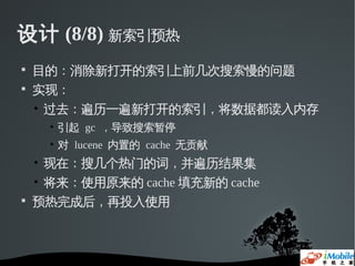 设计 (8/8) 新索引预热

    目的：消除新打开的索引上前几次搜索慢的问题

    实现：
    • 过去：遍历一遍新打开的索引，将数据都读入内存
     • 引起 gc ，导致搜索暂停
     • 对 lucene 内置的 cache 无贡献
    • 现在：搜几个热门的词，并遍历结果集
    • 将来：使用原来的 cache 填充新的 cache

    预热完成后，再投入使用
 