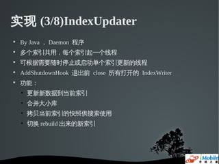 实现 (3/8)IndexUpdater

    By Java ， Daemon 程序

    多个索引共用，每个索引起一个线程

    可根据需要随时停止或启动单个索引更新的线程

    AddShutdownHook 退出前 close 所有打开的 IndexWriter

    功能：
    • 更新新数据到当前索引
    • 合并大小库
    • 拷贝当前索引的快照供搜索使用
    • 切换 rebuild 出来的新索引
 