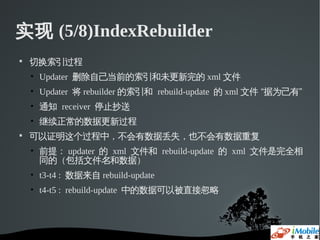 实现 (5/8)IndexRebuilder

    切换索引过程
    • Updater 删除自己当前的索引和未更新完的 xml 文件
    • Updater 将 rebuilder 的索引和 rebuild-update 的 xml 文件 “据为己有”
    • 通知 receiver 停止抄送
    • 继续正常的数据更新过程

    可以证明这个过程中，不会有数据丢失，也不会有数据重复
    • 前提： updater 的 xml 文件和 rebuild-update 的 xml 文件是完全相
      同的（包括文件名和数据）
    • t3-t4 : 数据来自 rebuild-update
    • t4-t5 : rebuild-update 中的数据可以被直接忽略
 