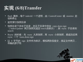 实现 (6/8)Transfer

    Bash 脚本，每个 indexId 一个进程，由 ControlCenter 或 monitor 启
    动和停止

    监控索引快照目录

    快照目录下存在子目录，并且子目录中存在 copy.done.sign
    （ IndexUpdater 拷贝快照完成后 touch 的标识），则 rsync 子目录到
    search

    Rsync 的时候：先 rsync 大库快照，再 rsync 小库快照，都成功后再
    rsync 一个 trans.done.sign

    以 0 字节的 sign 文件作为标识，模拟两阶段提交，保证文件拷贝，
    传输的原子性
 