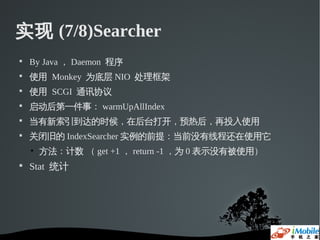 实现 (7/8)Searcher

    By Java ， Daemon 程序

    使用 Monkey 为底层 NIO 处理框架

    使用 SCGI 通讯协议

    启动后第一件事： warmUpAllIndex

    当有新索引到达的时候，在后台打开，预热后，再投入使用

    关闭旧的 IndexSearcher 实例的前提：当前没有线程还在使用它
    • 方法：计数 （ get +1 ， return -1 ，为 0 表示没有被使用）

    Stat 统计
 