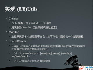 实现 (8/8)Utils

    Cleaner
    • Bash 脚本，每个 indexId 一个进程
    • 用来删除 Searcher 已经关闭或跳过的索引

    Monitor
    • 监控系统的各个进程是否存在，如不存在，则启动一个新的进程

    ControlCenter
    • Usage: ./controlCenter.sh {start|stop|restart} {all|receiver|updater|
      rebuilder|searcher|trans|cleaner}
    •     OR: ./controlCenter.sh {start|stop|restart} {monitor|
        logSlowSearch}
    •    OR: ./controlCenter.sh {mkdirs}
 