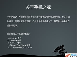 关于手机之家

手机之家是一个旨在提供全方位的手机相关服务的资讯类网站。在 7 年的

时间里，手机之家从无到有，已经发展成为极具人气、最受关注的手机产

品资讯网站。



目前已有的一些统计数据：

●a. 1100w+ 用户
●b. 3000w+ 帖子

●c. 1.1TB+ 附件

●d. 780w+ Page View/ 每天

●e. 5~10w 在线用户 /15 分钟
 