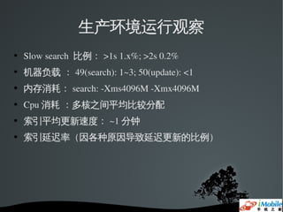 生产环境运行观察
   Slow search  比例： >1s 1.x%; >2s 0.2%
   机器负载 ： 49(search): 1~3; 50(update): <1
   内存消耗： search: ­Xms4096M ­Xmx4096M
   Cpu 消耗 ：多核之间平均比较分配
   索引平均更新速度： ~1 分钟
   索引延迟率（因各种原因导致延迟更新的比例）
 