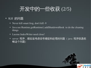 开发中的一些收获 (2/5)
   Kill  的问题
       Never kill smart frog, don't kill ­9
       Java use Runtime.getRuntime().addShutdownHook  to do the cleaning 
        things
       Lucene IndexWriter need close!
       server  程序，都应该考虑信号捕捉和处理的问题（ java  程序容易忽
        略这个问题）
 
