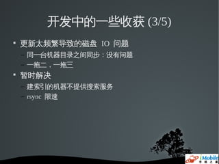 开发中的一些收获 (3/5)

    更新太频繁导致的磁盘 IO 问题
    – 同一台机器目录之间同步：没有问题
    – 一拖二，一拖三

    暂时解决
    – 建索引的机器不提供搜索服务
    – rsync 限速
 