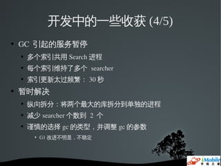 开发中的一些收获 (4/5)
   GC  引起的服务暂停
    
        多个索引共用 Search 进程
    
        每个索引维持了多个 searcher
    
        索引更新太过频繁： 30 秒
   暂时解决
    
        纵向拆分：将两个最大的库拆分到单独的进程
    
        减少 searcher 个数到 2  个
    
        谨慎的选择 gc 的类型，并调整 gc 的参数
            G1 改进不明显，不稳定
 