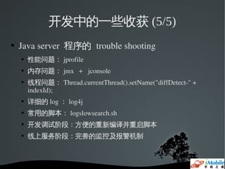 开发中的一些收获 (5/5)
   Java server  程序的 trouble shooting
       性能问题： jprofile
       内存问题： jmx  ＋ jconsole
       线程问题： Thread.currentThread().setName("diffDetect­" + 
        indexId); 
    
        详细的 log ： log4j
    
        常用的脚本： logslowsearch.sh
    
        开发调试阶段：方便的重新编译并重启脚本
    
        线上服务阶段：完善的监控及报警机制
 