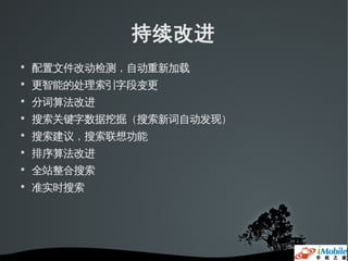 持续改进

    配置文件改动检测，自动重新加载

    更智能的处理索引字段变更

    分词算法改进

    搜索关键字数据挖掘（搜索新词自动发现）

    搜索建议，搜索联想功能

    排序算法改进

    全站整合搜索

    准实时搜索
 