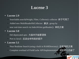 Lucene 3
   Lucene 2.9
    • Searchable.search(Weight, Filter, Collector): collector 终于可用了
    • Added new MultiReaderHitCollector: 解决 group by
    • near real-time search via IndexWriter.getReader(): 单机方案
   Lucene 3.0
    • Del deprecated apis: 大版本升级要谨慎
    • Port to Java5: 应该会有性能的提升
   Lucene 3.1
    • Near Realtime Search (using a built in RAMDirectory): 还是单机方案
    • Complete overhaul of FieldCache API/Implementation: 等到花儿也谢了
 