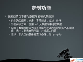 定制功能

    在某些情况下作为数据库的替代数据源
    
        类似淘宝搜索，按多个字段筛选，过滤，排序
    
        当前解决方案：使用 sql 从数据库中选取数据
    
        问题：数据可能因为业务逻辑的设计而分散在多个不同的
        库，表中，联表查询问题，并发压力问题
    
        难点：非典型的复杂的查询条件，如 group by
 