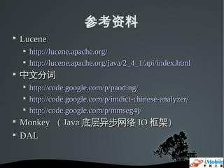参考资料

    Lucene
    
        http://lucene.apache.org/
    
        http://lucene.apache.org/java/2_4_1/api/index.html

    中文分词
    
        http://code.google.com/p/paoding/
    
        http://code.google.com/p/imdict-chinese-analyzer/
    
        http://code.google.com/p/mmseg4j/

    Monkey （ Java 底层异步网络 IO 框架）

    DAL
 