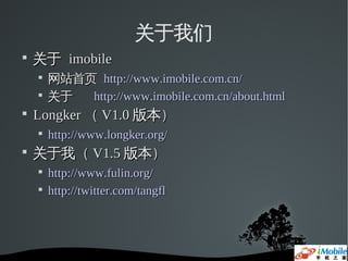 关于我们

    关于 imobile
    
        网站首页 http://www.imobile.com.cn/
    
        关于  http://www.imobile.com.cn/about.html

    Longker （ V1.0 版本）
    
        http://www.longker.org/

    关于我（ V1.5 版本）
    
        http://www.fulin.org/
    
        http://twitter.com/tangfl
 