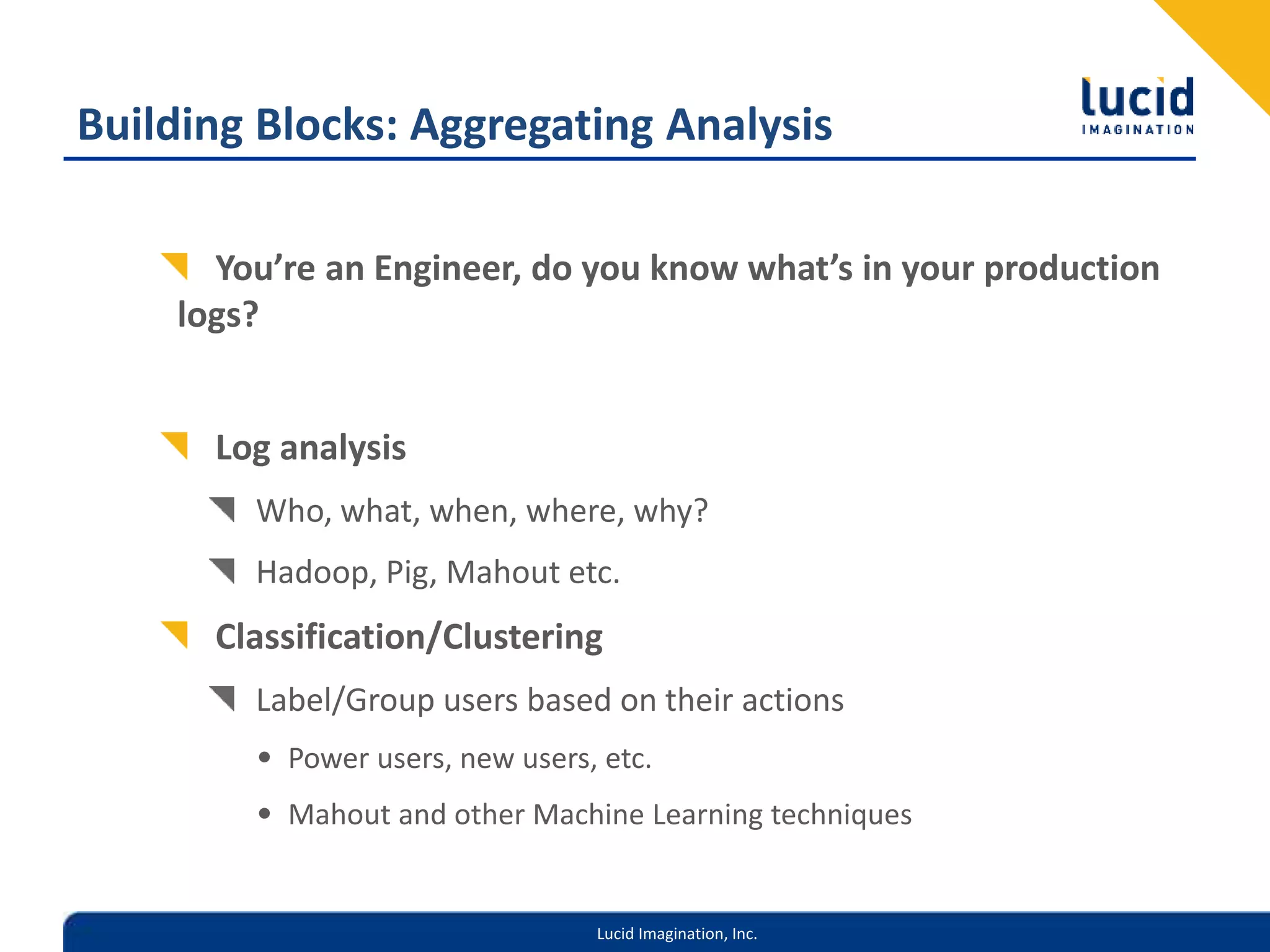 Lucid Imagination, Inc.
Building Blocks: Aggregating Analysis
You’re an Engineer, do you know what’s in your production
logs?
Log analysis
Who, what, when, where, why?
Hadoop, Pig, Mahout etc.
Classification/Clustering
Label/Group users based on their actions
• Power users, new users, etc.
• Mahout and other Machine Learning techniques
 