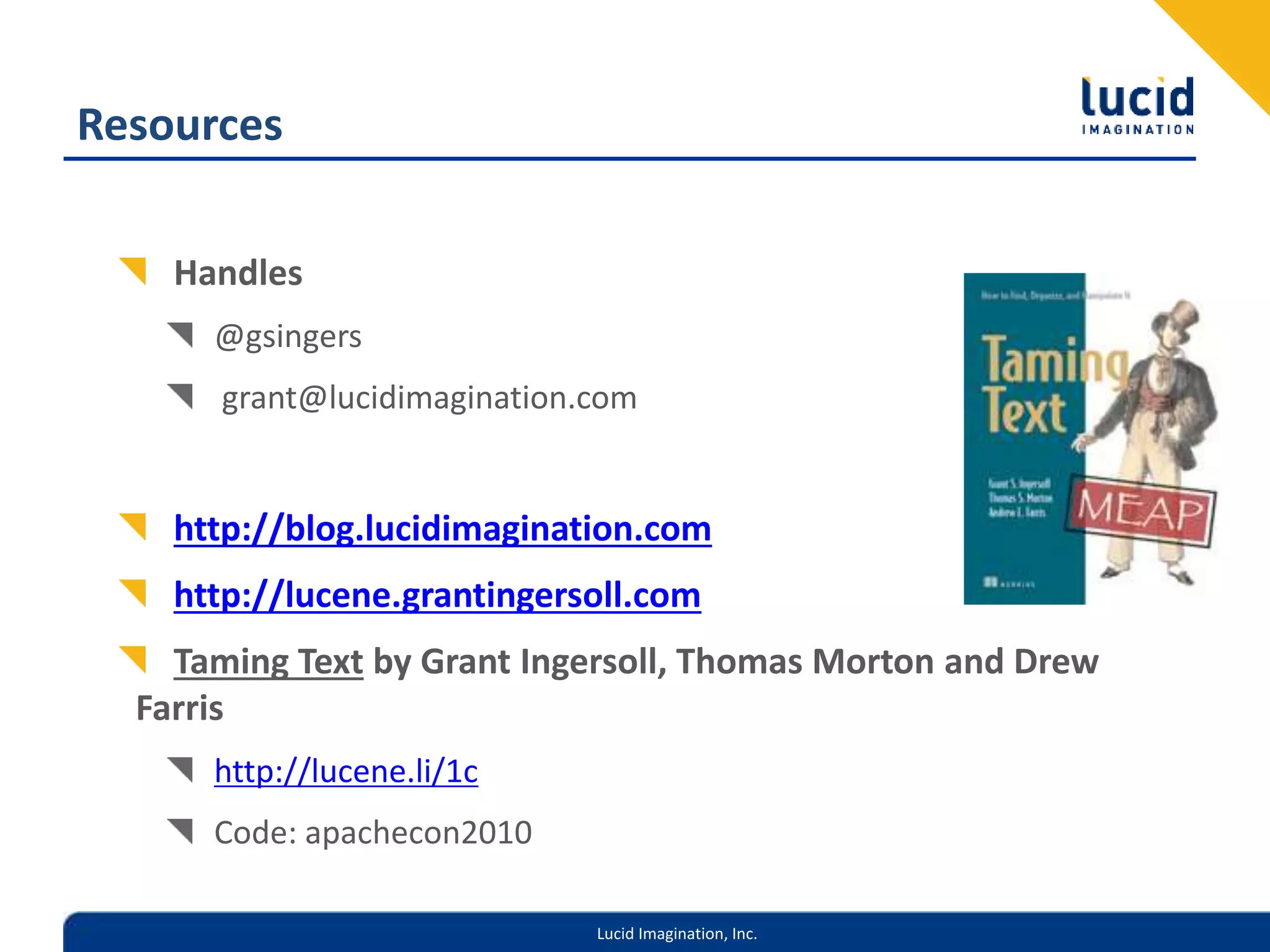 Lucid Imagination, Inc.
Resources
Handles
@gsingers
grant@lucidimagination.com
http://blog.lucidimagination.com
http://lucene.grantingersoll.com
Taming Text by Grant Ingersoll, Thomas Morton and Drew
Farris
http://lucene.li/1c
Code: apachecon2010
 