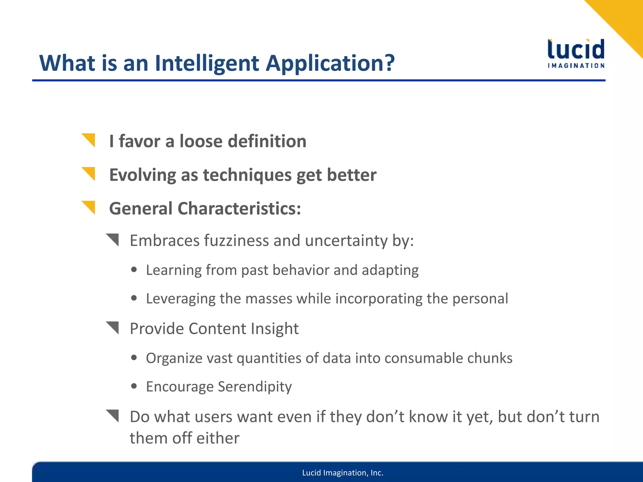 Lucid Imagination, Inc.
What is an Intelligent Application?
I favor a loose definition
Evolving as techniques get better
General Characteristics:
Embraces fuzziness and uncertainty by:
• Learning from past behavior and adapting
• Leveraging the masses while incorporating the personal
Provide Content Insight
• Organize vast quantities of data into consumable chunks
• Encourage Serendipity
Do what users want even if they don’t know it yet, but don’t turn
them off either
 