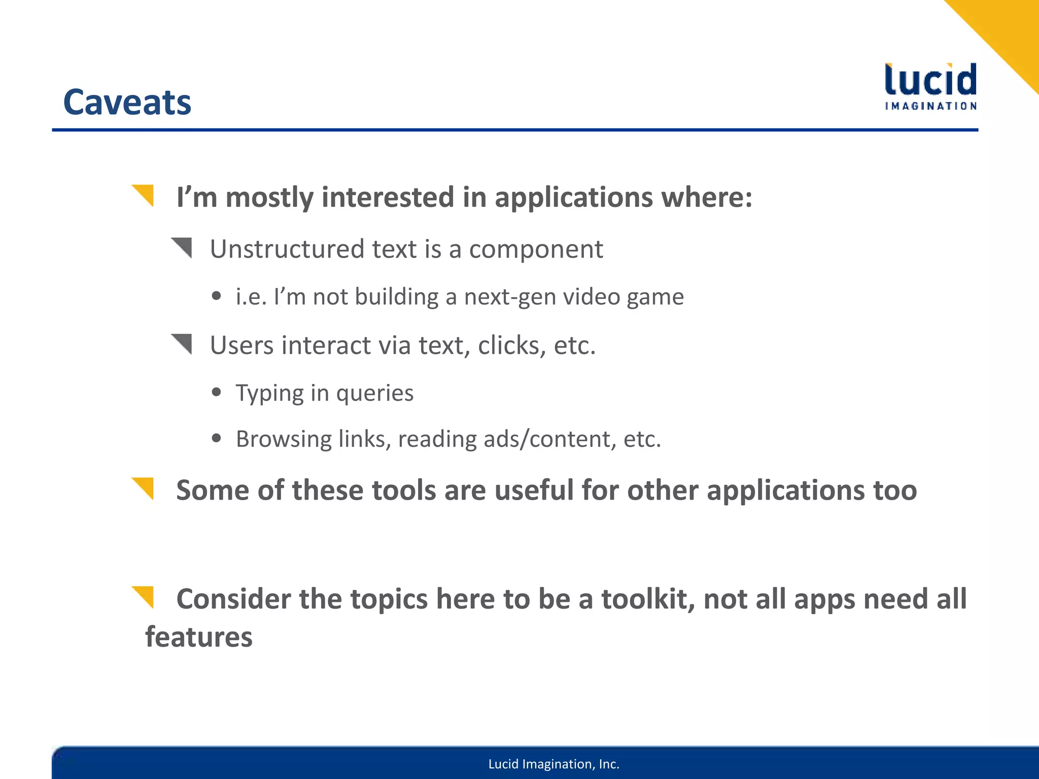 Lucid Imagination, Inc.
Caveats
I’m mostly interested in applications where:
Unstructured text is a component
• i.e. I’m not building a next-gen video game
Users interact via text, clicks, etc.
• Typing in queries
• Browsing links, reading ads/content, etc.
Some of these tools are useful for other applications too
Consider the topics here to be a toolkit, not all apps need all
features
 