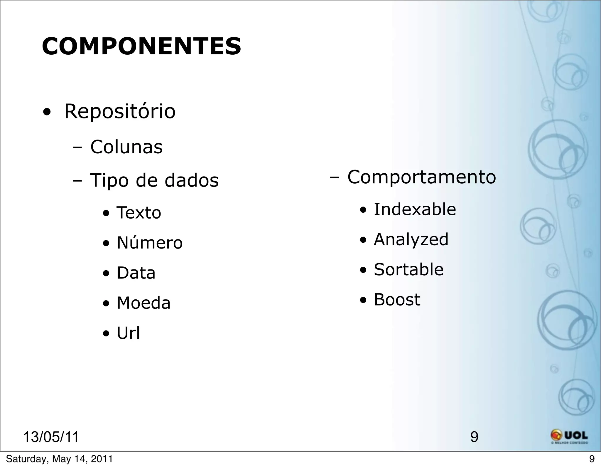 COMPONENTES

       • Repositório
             – Colunas
             – Tipo de dados   – Comportamento
                   • Texto       • Indexable

                   • Número      • Analyzed

                   • Data        • Sortable

                   • Moeda       • Boost

                   • Url




   13/05/11                                    9
Saturday, May 14, 2011                             9
 