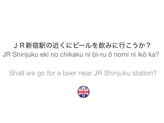 ＪＲ新宿駅の近くにビールを飲みに行こうか？
JR Shinjuku eki no chikaku ni bi-ru ō nomi ni ikō ka?

  Shall we go for a beer near JR Shinjuku station?
 
