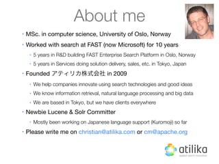About me
•   MSc. in computer science, University of Oslo, Norway
•   Worked with search at FAST (now Microsoft) for 10 years
     •   5 years in R&D building FAST Enterprise Search Platform in Oslo, Norway
     •   5 years in Services doing solution delivery, sales, etc. in Tokyo, Japan
•   Founded アティリカ株式会社 in 2009
     •   We help companies innovate using search technologies and good ideas
     •   We know information retrieval, natural language processing and big data
     •   We are based in Tokyo, but we have clients everywhere
•   Newbie Lucene & Solr Committer
     •   Mostly been working on Japanese language support (Kuromoji) so far
•   Please write me on christian@atilika.com or cm@apache.org
 