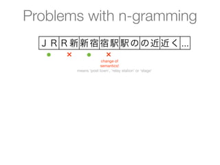 Problems with n-gramming
  ＪＲ Ｒ新 新宿 宿駅 駅の の近 近く ...
   ●  ×  ●  ×
                     change of
                    semantics!
        means ‘post town’, ‘relay station’ or ‘stage’
 