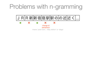 Problems with n-gramming
  ＪＲ Ｒ新 新宿 宿駅 駅の の近 近く ...
   ●  ×  ●  ×  ×
                     change of
                    semantics!
        means ‘post town’, ‘relay station’ or ‘stage’
 