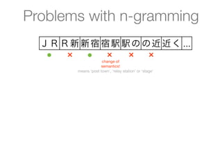 Problems with n-gramming
  ＪＲ Ｒ新 新宿 宿駅 駅の の近 近く ...
   ●  ×  ●  ×  ×  ×
                     change of
                    semantics!
        means ‘post town’, ‘relay station’ or ‘stage’
 
