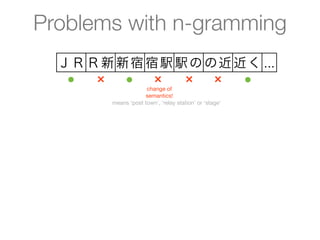 Problems with n-gramming
  ＪＲ Ｒ新 新宿 宿駅 駅の の近 近く ...
   ●  ×  ●  ×  ×  ×  ●
                     change of
                    semantics!
        means ‘post town’, ‘relay station’ or ‘stage’
 