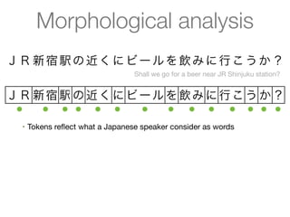 Morphological analysis
ＪＲ 新 宿 駅 の 近 く に ビ ー ル を 飲 み に 行 こ う か ？
                                             Shall we go for a beer near JR Shinjuku station?


ＪＲ 新宿 駅 の 近く に ビ ー ル を 飲み に 行こ う か ？
 ●  ● ● ● ● ●    ●   ● ● ● ● ● ● ●
  •   Tokens reﬂect what a Japanese speaker consider as words
  •   Machine-learned statistical approach
       •   CRFs decoded using Viterbi
       •   Also does part-of-speech tagging, readings for kanji, etc.
  •   Several statistical models available with high accuracy (F > 0.97)
       •   Models/dictionaries are available as IPADIC, UniDic, ...
 