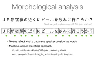 Morphological analysis
ＪＲ 新 宿 駅 の 近 く に ビ ー ル を 飲 み に 行 こ う か ？
                                             Shall we go for a beer near JR Shinjuku station?


ＪＲ 新宿 駅 の 近く に ビ ー ル を 飲み に 行こ う か ？
 ●  ● ● ● ● ●    ●   ● ● ● ● ● ● ●
  •   Tokens reﬂect what a Japanese speaker consider as words
  •   Machine-learned statistical approach
       •   Conditional Random Fields (CRFs) decoded using Viterbi
       •   Also does part-of-speech tagging, extract readings for kanji, etc.
  •   Several statistical models available with high accuracy (F > 0.97)
       •   Models/dictionaries are available as IPADIC, UniDic, ...
 