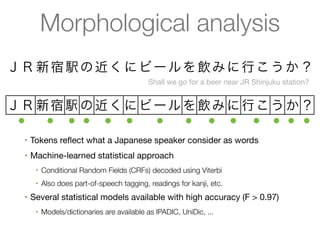 Morphological analysis
ＪＲ 新 宿 駅 の 近 く に ビ ー ル を 飲 み に 行 こ う か ？
                                             Shall we go for a beer near JR Shinjuku station?


ＪＲ 新宿 駅 の 近く に ビ ー ル を 飲み に 行こ う か ？
 ●  ● ● ● ● ●    ●   ● ● ● ● ● ● ●
  •   Tokens reﬂect what a Japanese speaker consider as words
  •   Machine-learned statistical approach
       •   Conditional Random Fields (CRFs) decoded using Viterbi
       •   Also does part-of-speech tagging, readings for kanji, etc.
  •   Several statistical models available with high accuracy (F > 0.97)
       •   Models/dictionaries are available as IPADIC, UniDic, ...
 