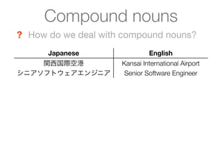 Compound nouns
? How do we deal with compound nouns?
      Japanese                English
    関西国際空港           Kansai International Airport
シニアソフトウェアエンジニア        Senior Software Engineer
 