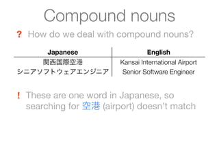 Compound nouns
? How do we deal with compound nouns?
       Japanese                  English
    関西国際空港              Kansai International Airport
シニアソフトウェアエンジニア           Senior Software Engineer


! These are one word in Japanese, so
  searching for 空港 (airport) doesn’t match
 