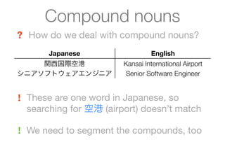 Compound nouns
? How do we deal with compound nouns?
       Japanese                  English
    関西国際空港              Kansai International Airport
シニアソフトウェアエンジニア           Senior Software Engineer


! These are one word in Japanese, so
  searching for 空港 (airport) doesn’t match

! We need to segment the compounds, too
 