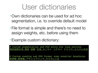 User dictionaries
•   Own dictionaries can be used for ad hoc
    segmentation, i.e. to override default model
•   File format is simple and there’s no need to
    assign weights, etc. before using them
•   Example custom dictionary:
# Custom segmentation and POS entry for long entries
関西国際空港,関西 国際 空港,カンサイ コクサイ クウコウ,カスタム名詞

# Custom reading and POS former sumo wrestler Asashoryu
朝青龍,朝青龍,アサショウリュウ,カスタム人名
 