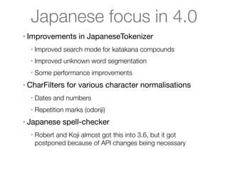 Japanese focus in 4.0
•   Improvements in JapaneseTokenizer
     •   Improved search mode for katakana compounds
     •   Improved unknown word segmentation
     •   Some performance improvements
•   CharFilters for various character normalisations
     •   Dates and numbers
     •   Repetition marks (odoriji)
•   Japanese spell-checker
     •   Robert and Koji almost got this into 3.6, but it got
         postponed because of API changes being necessary
 