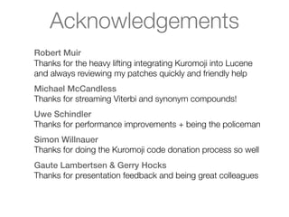 Acknowledgements
Robert Muir
Thanks for the heavy lifting integrating Kuromoji into Lucene
and always reviewing my patches quickly and friendly help
Michael McCandless
Thanks for streaming Viterbi and synonym compounds!
Uwe Schindler
Thanks for performance improvements + being the policeman
Simon Willnauer
Thanks for doing the Kuromoji code donation process so well
Gaute Lambertsen & Gerry Hocks
Thanks for presentation feedback and being great colleagues
 