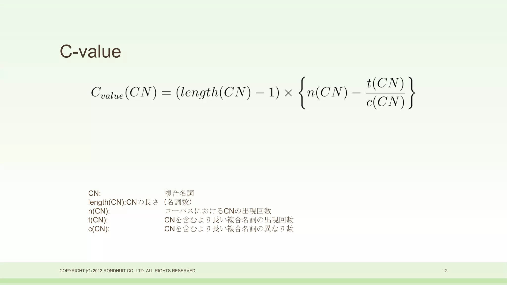 C-value




           CN:              複合名詞
           length(CN):CNの長さ（名詞数）
           n(CN):           コーパスにおけるCNの出現回数
           t(CN):           CNを含むより長い複合名詞の出現回数
           c(CN):           CNを含むより長い複合名詞の異なり数




COPYRIGHT (C) 2012 RONDHUIT CO.,LTD. ALL RIGHTS RESERVED.   12
 