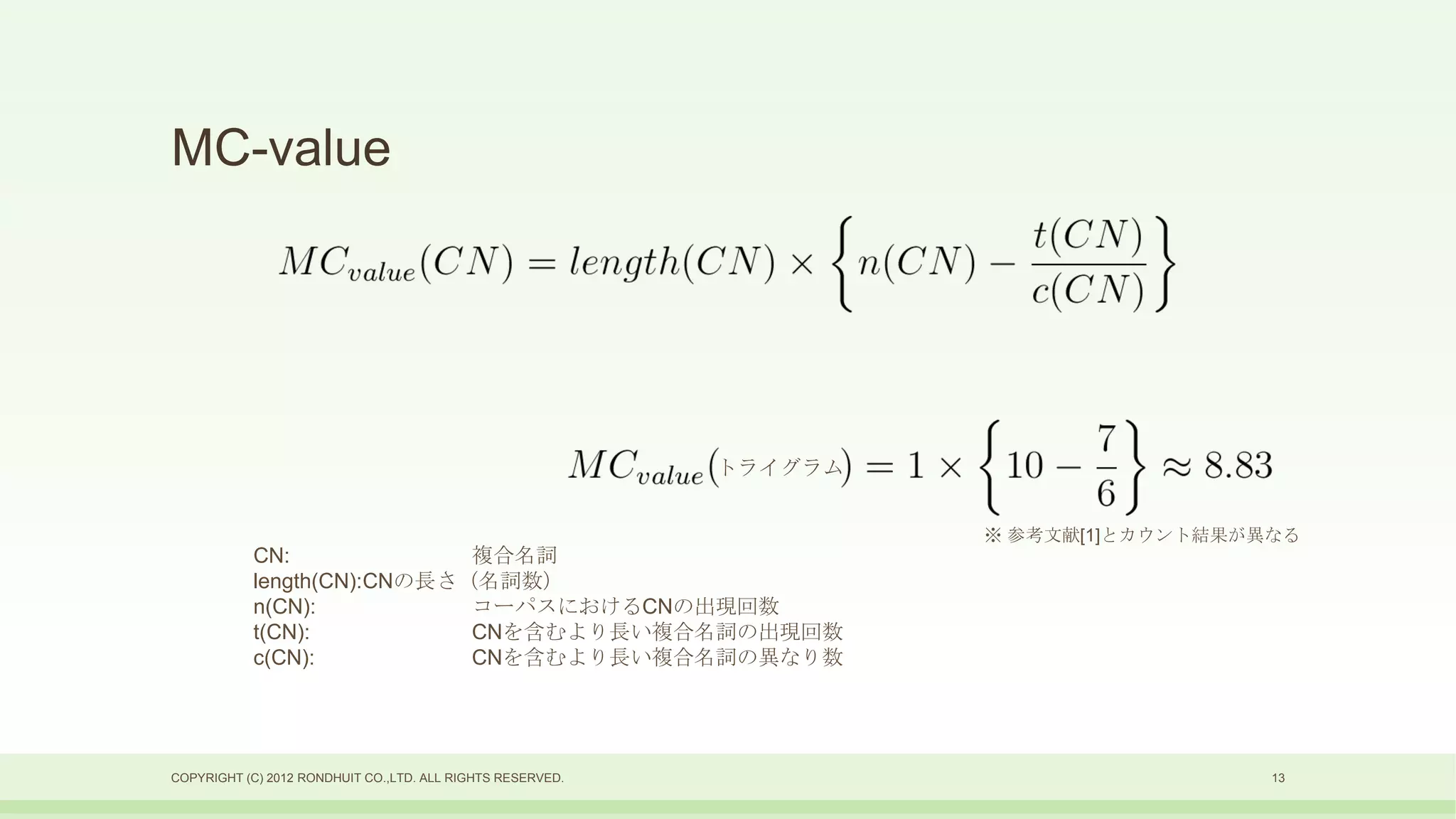 MC-value




                                                            トライグラム


                                                                     ※ 参考文献[1]とカウント結果が異なる
           CN:              複合名詞
           length(CN):CNの長さ（名詞数）
           n(CN):           コーパスにおけるCNの出現回数
           t(CN):           CNを含むより長い複合名詞の出現回数
           c(CN):           CNを含むより長い複合名詞の異なり数




COPYRIGHT (C) 2012 RONDHUIT CO.,LTD. ALL RIGHTS RESERVED.                              13
 