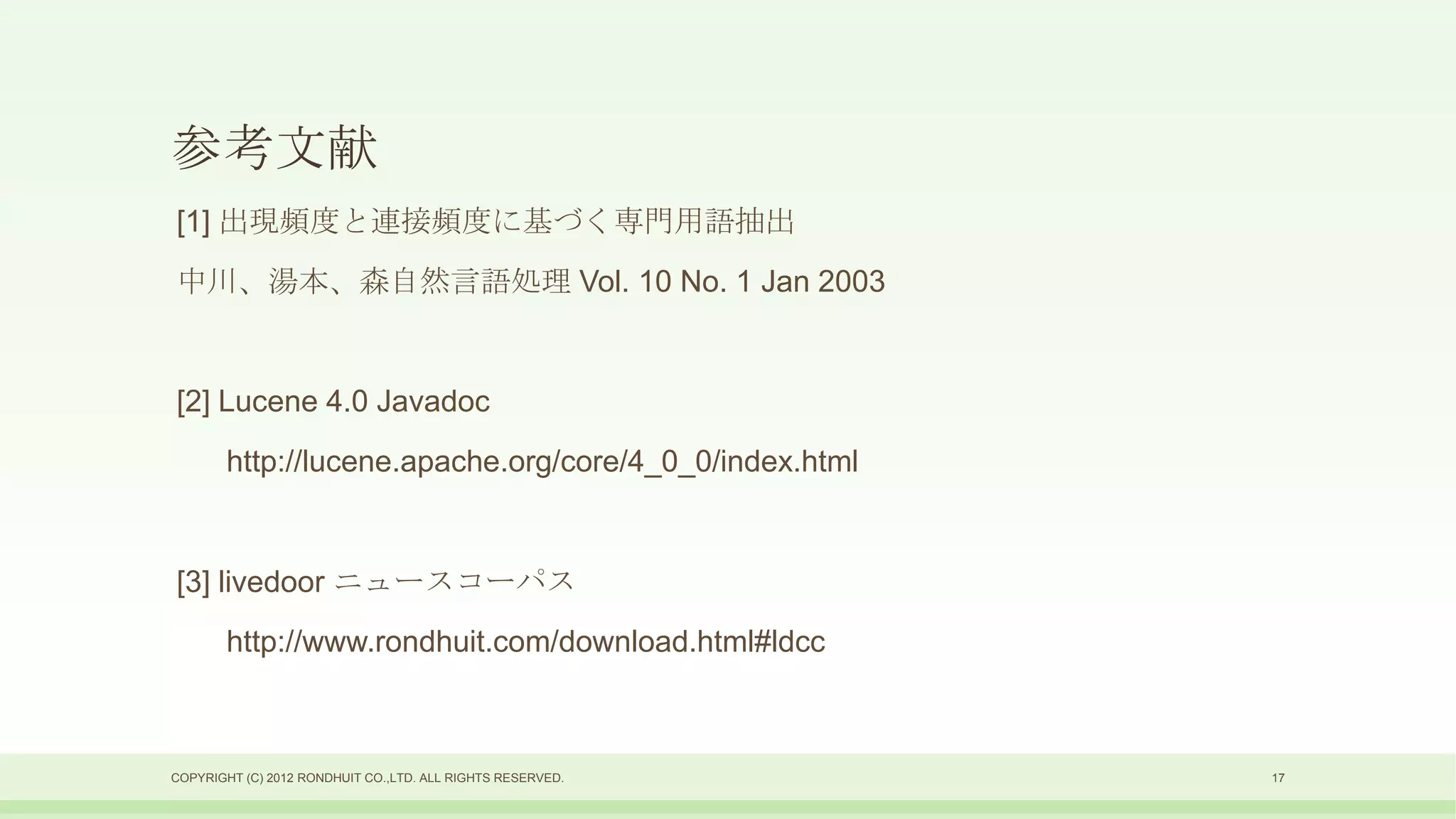 参考文献
[1] 出現頻度と連接頻度に基づく専門用語抽出
中川、湯本、森自然言語処理 Vol. 10 No. 1 Jan 2003


[2] Lucene 4.0 Javadoc
        http://lucene.apache.org/core/4_0_0/index.html


[3] livedoor ニュースコーパス
        http://www.rondhuit.com/download.html#ldcc



COPYRIGHT (C) 2012 RONDHUIT CO.,LTD. ALL RIGHTS RESERVED.   17
 