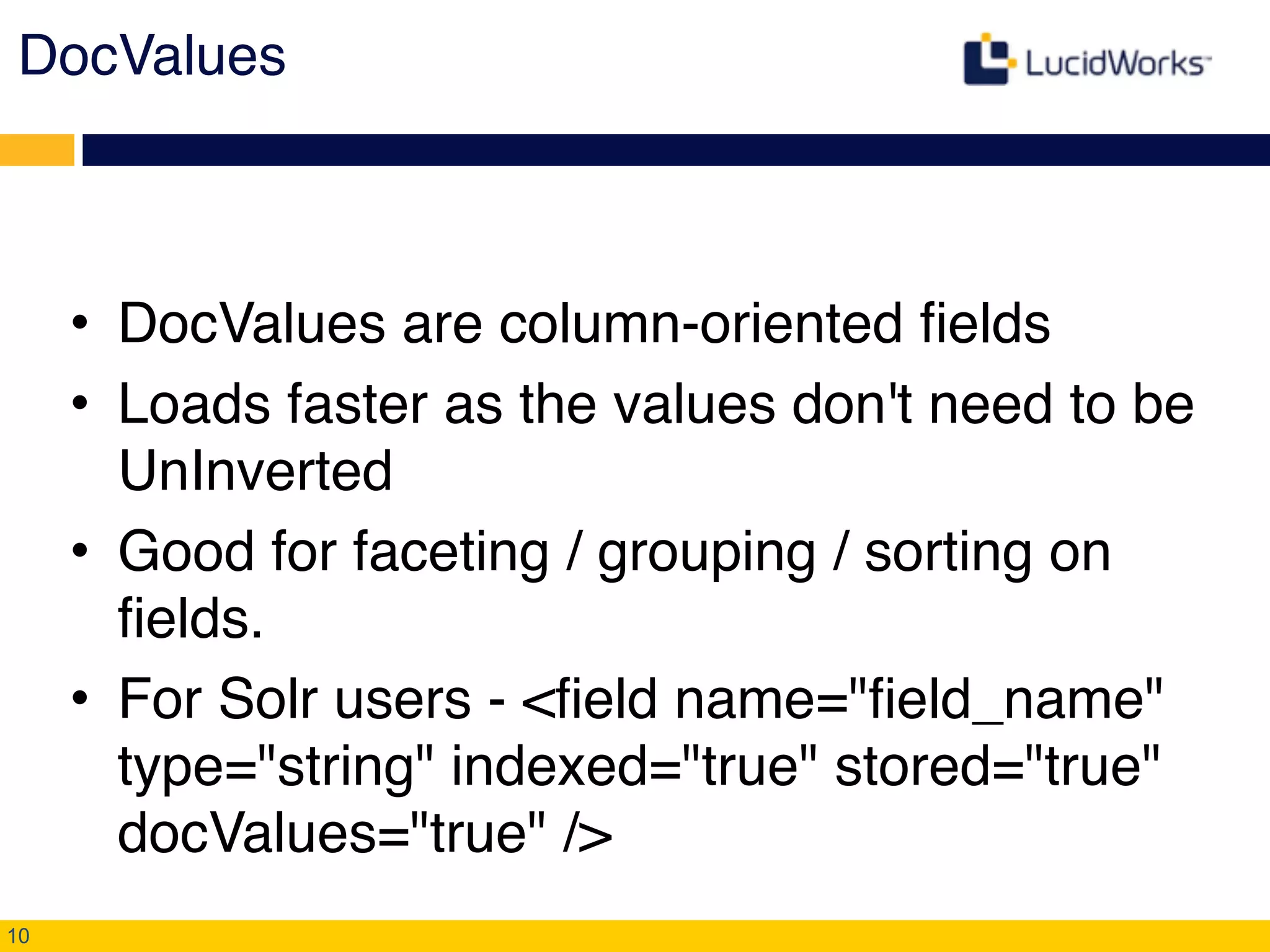 DocValues!
• DocValues are column-oriented fields!
• Loads faster as the values don't need to be
UnInverted!
• Good for faceting / grouping / sorting on
fields.!
• For Solr users - <field name="field_name"
type="string" indexed="true" stored="true"
docValues="true" />
10
 