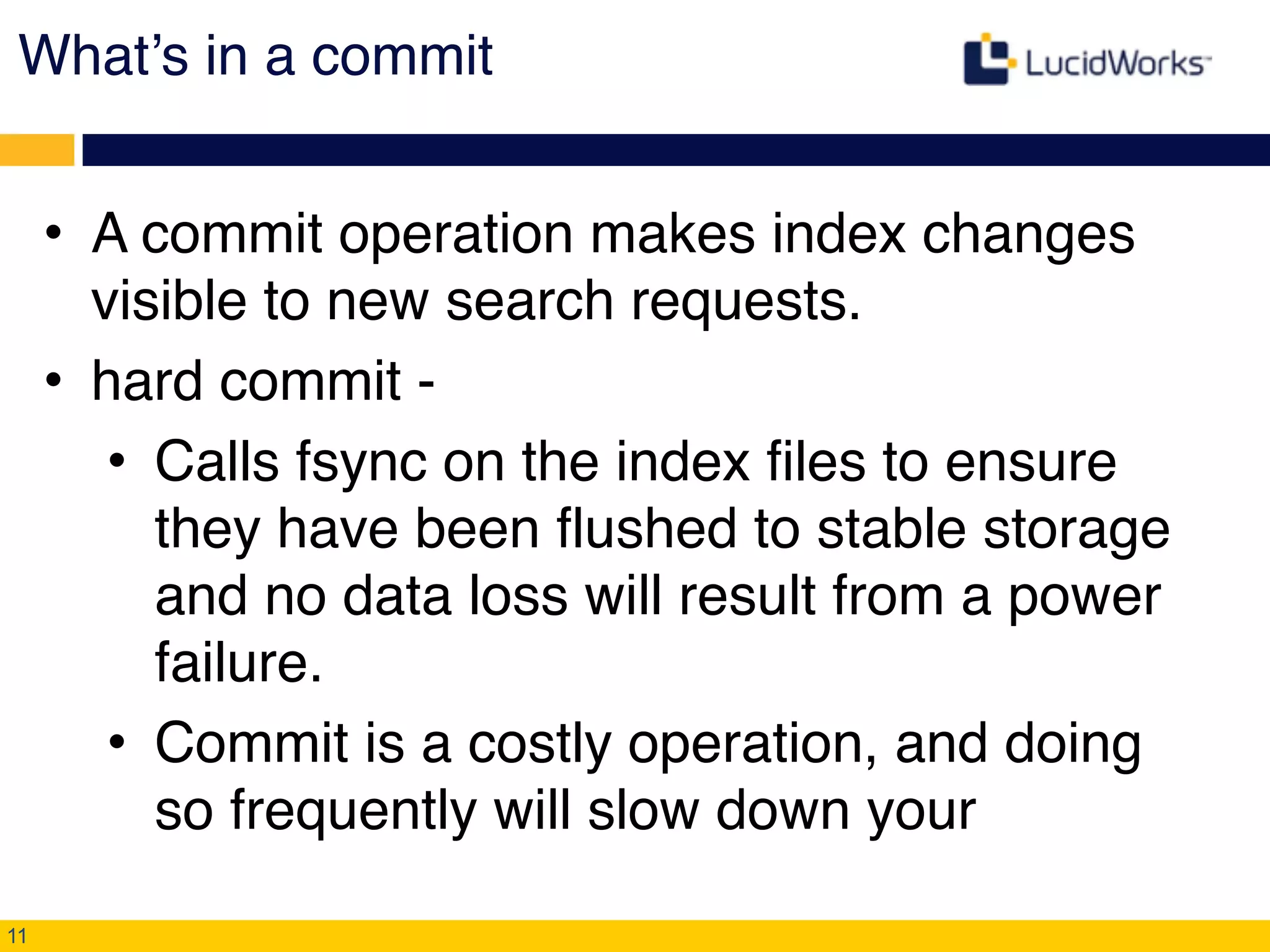 What’s in a commit
• A commit operation makes index changes
visible to new search requests.!
• hard commit -!
• Calls fsync on the index files to ensure
they have been flushed to stable storage
and no data loss will result from a power
failure.!
• Commit is a costly operation, and doing
so frequently will slow down your
11
 