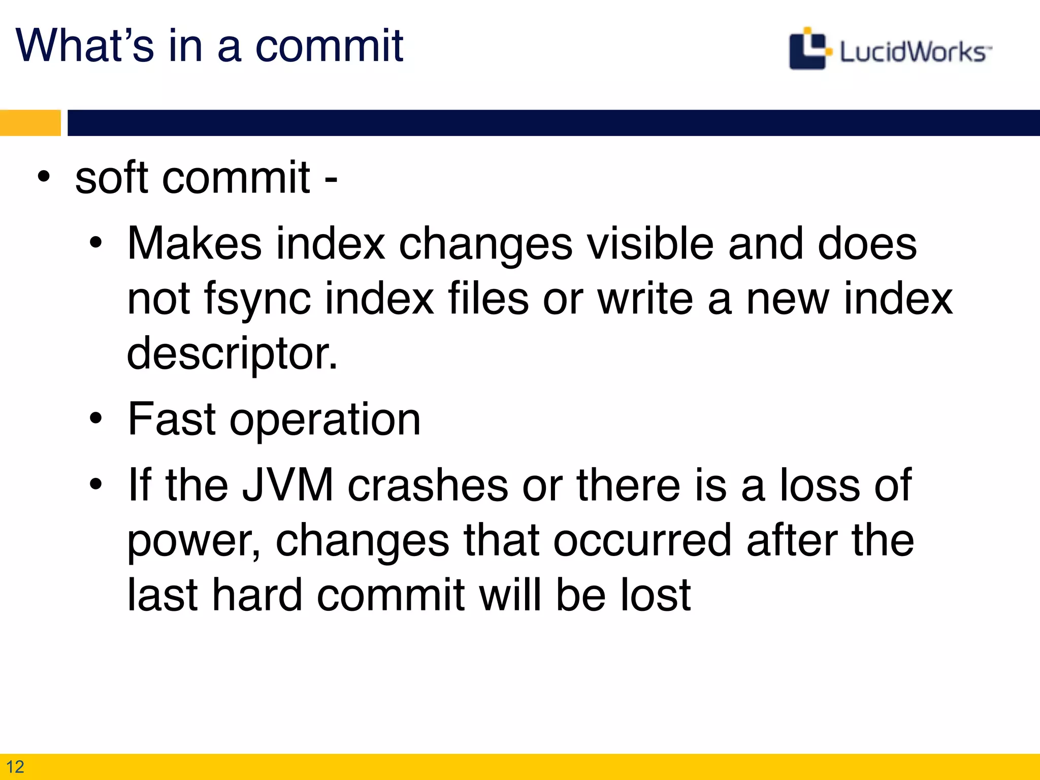 What’s in a commit
• soft commit - !
• Makes index changes visible and does
not fsync index files or write a new index
descriptor.!
• Fast operation!
• If the JVM crashes or there is a loss of
power, changes that occurred after the
last hard commit will be lost
12
 