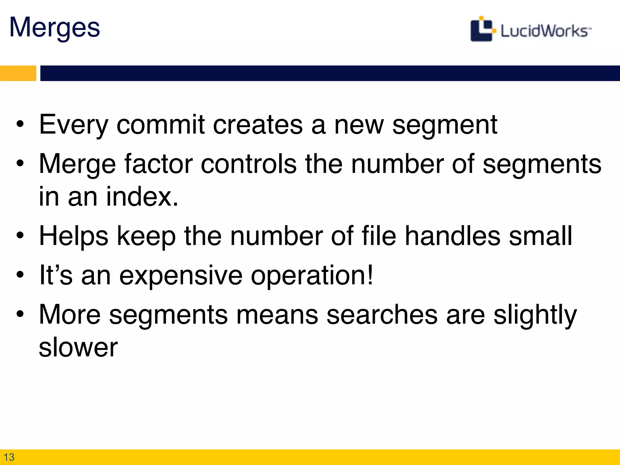 Merges
• Every commit creates a new segment!
• Merge factor controls the number of segments
in an index.!
• Helps keep the number of file handles small !
• It’s an expensive operation!!
• More segments means searches are slightly
slower
13
 