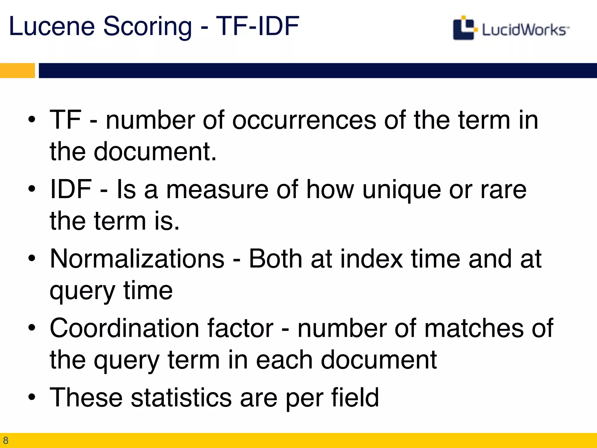 Lucene Scoring - TF-IDF!
• TF - number of occurrences of the term in
the document.!
• IDF - Is a measure of how unique or rare
the term is.!
• Normalizations - Both at index time and at
query time!
• Coordination factor - number of matches of
the query term in each document!
• These statistics are per field
8
 